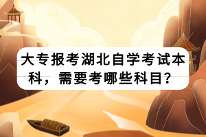 大專報考湖北自學(xué)考試本科，需要考哪些科目？