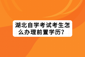 湖北自學(xué)考試考生怎么辦理前置學(xué)歷？