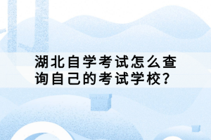 湖北自學考試怎么查詢自己的考試學校？