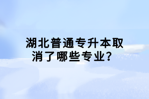 湖北普通專升本取消了哪些專業(yè)？