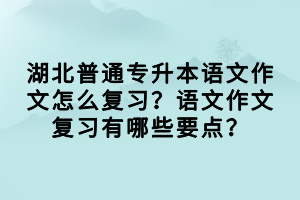 湖北普通專升本語文作文怎么復習？語文作文復習有哪些要點？