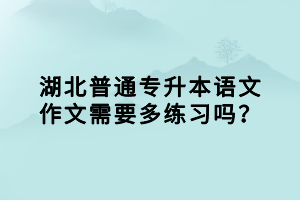 湖北普通專升本語文作文需要多練習(xí)嗎？