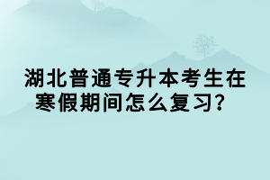湖北普通專升本考生在寒假期間怎么復(fù)習(xí)？
