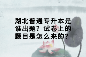 湖北普通專升本是誰出題？試卷上的題目是怎么來的？