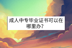 成人中專畢業(yè)證書可以在哪里辦？