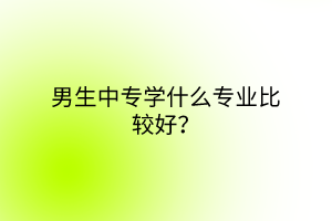 男生中專學(xué)什么專業(yè)比較好？