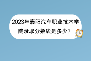 2023年襄陽汽車職業(yè)技術(shù)學(xué)院錄取分?jǐn)?shù)線是多少？