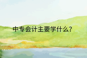 中專會計主要學(xué)什么？