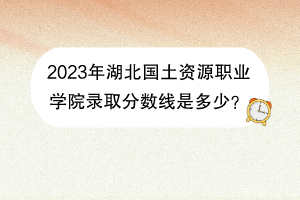 2023年湖北國(guó)土資源職業(yè)學(xué)院錄取分?jǐn)?shù)線是多少？