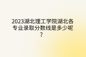 2023湖北理工學(xué)院湖北各專業(yè)錄取分數(shù)線是多少呢？