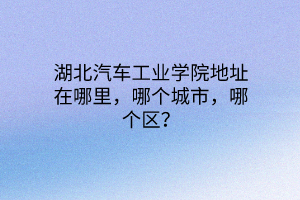 湖北汽車工業(yè)學(xué)院地址在哪里，哪個(gè)城市，哪個(gè)區(qū)？