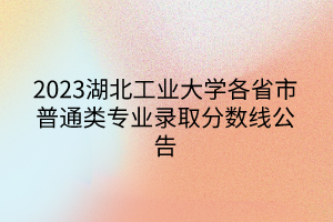 2023湖北工業(yè)大學各省市普通類專業(yè)錄取分數(shù)線公告