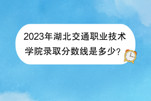 2023年湖北交通職業(yè)技術(shù)學(xué)院錄取分?jǐn)?shù)線是多少？