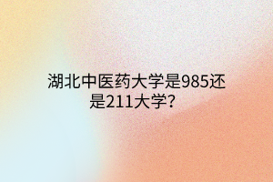 湖北中醫(yī)藥大學是985還是211大學？