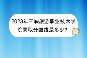 2023年三峽旅游職業(yè)技術(shù)學(xué)院錄取分?jǐn)?shù)線是多少？