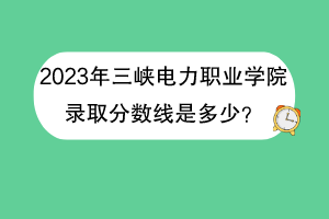 2023年三峽電力職業(yè)學院錄取分數(shù)線是多少？