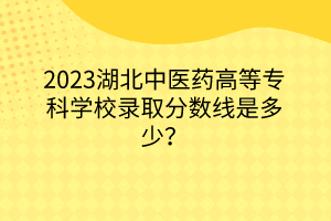 2023湖北中醫(yī)藥高等?？茖W校錄取分數線是多少？