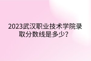 2023武漢職業(yè)技術學院錄取分數線是多少？
