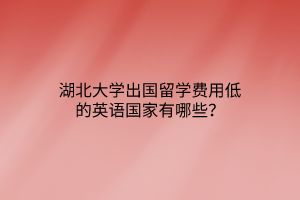 湖北大學(xué)出國(guó)留學(xué)費(fèi)用低的英語(yǔ)國(guó)家有哪些？