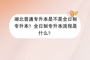 湖北普通專升本是不是全日制專升本？全日制專升本流程是什么？