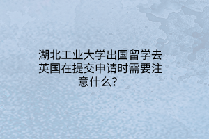 湖北工業(yè)大學出國留學去英國在提交申請時需要注意什么？