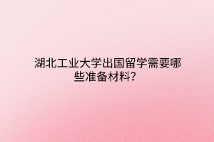 湖北工業(yè)大學(xué)出國(guó)留學(xué)需要哪些準(zhǔn)備材料？