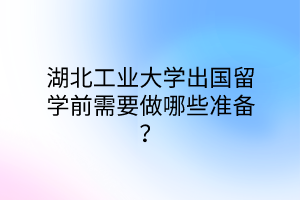 湖北工業(yè)大學出國留學前需要做哪些準備？