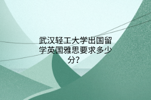 武漢輕工大學(xué)出國(guó)留學(xué)英國(guó)雅思要求多少分？