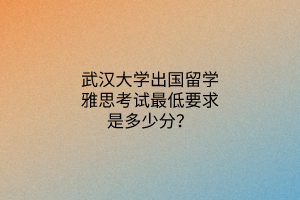 武漢大學(xué)出國留學(xué)雅思考試最低要求是多少分？