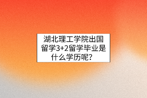 湖北理工學(xué)院出國留學(xué)3+2留學(xué)畢業(yè)是什么學(xué)歷呢？