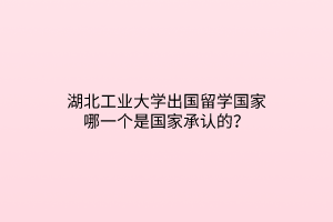 湖北工業(yè)大學(xué)出國留學(xué)國家哪一個是國家承認(rèn)的？