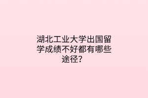 湖北工業(yè)大學(xué)出國留學(xué)成績不好都有哪些途徑？