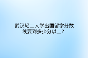 武漢輕工大學(xué)出國留學(xué)分?jǐn)?shù)線要到多少分以上？