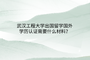 武漢工程大學出國留學國外學歷認證需要什么材料？