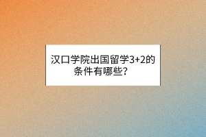 漢口學(xué)院出國(guó)留學(xué)3+2的條件有哪些？
