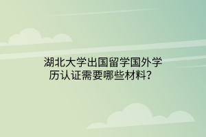 湖北大學(xué)出國留學(xué)國外學(xué)歷認(rèn)證需要哪些材料？