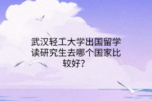 武漢輕工大學出國留學讀研究生去哪個國家比較好？