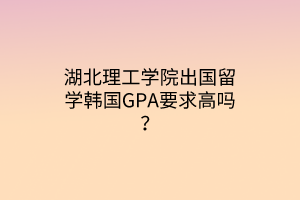 湖北理工學(xué)院出國(guó)留學(xué)韓國(guó)GPA要求高嗎？