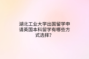 湖北工業(yè)大學(xué)出國(guó)留學(xué)申請(qǐng)英國(guó)本科留學(xué)有哪些方式選擇？