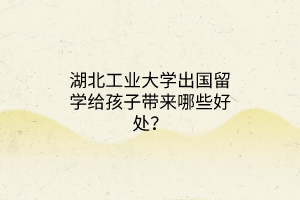 湖北工業(yè)大學(xué)出國(guó)留學(xué)給孩子帶來(lái)哪些好處？