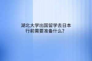 湖北大學出國留學去日本行前需要準備什么？