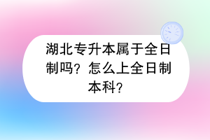 湖北專升本屬于全日制嗎？怎么上全日制本科？