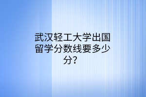 武漢輕工大學(xué)出國(guó)留學(xué)分?jǐn)?shù)線要多少分？