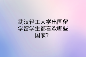 武漢輕工大學(xué)出國(guó)留學(xué)留學(xué)生都喜歡哪些國(guó)家？