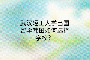 武漢輕工大學出國留學韓國如何選擇學校？
