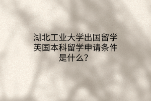 湖北工業(yè)大學(xué)出國留學(xué)英國本科留學(xué)申請條件是什么？