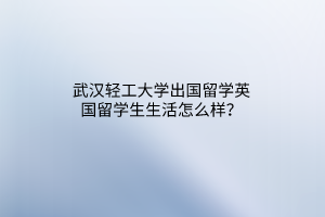 武漢輕工大學出國留學英國留學生生活怎么樣？