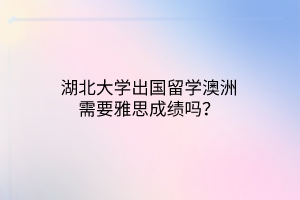 湖北大學出國留學澳洲需要雅思成績嗎？