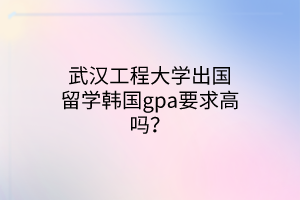 武漢工程大學出國留學韓國gpa要求高嗎？