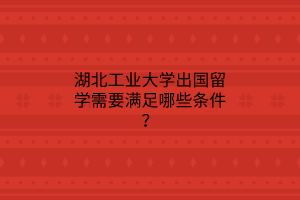 湖北工業(yè)大學(xué)出國留學(xué)需要滿足哪些條件？